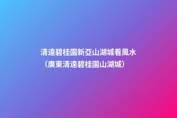 清遠碧桂園新亞山湖城看風水（廣東清遠碧桂園山湖城）