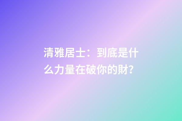 清雅居士：到底是什么力量在破你的財？