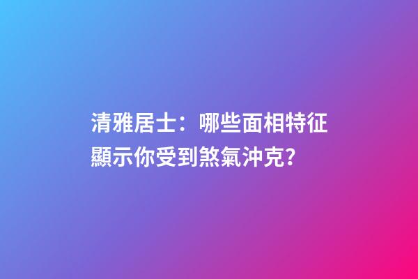 清雅居士：哪些面相特征顯示你受到煞氣沖克？