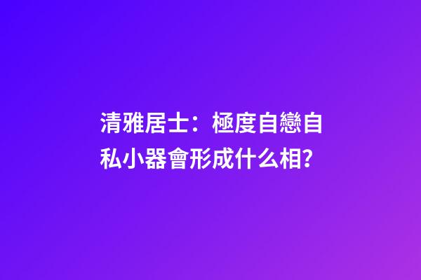 清雅居士：極度自戀自私小器會形成什么相？