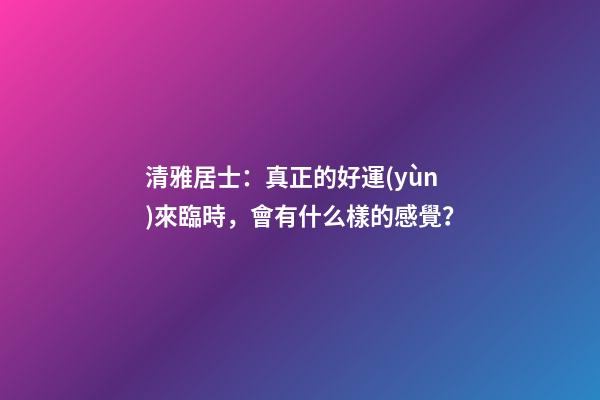 清雅居士：真正的好運(yùn)來臨時，會有什么樣的感覺？