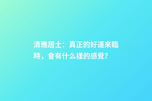 清雅居士：真正的好運來臨時，會有什么樣的感覺？