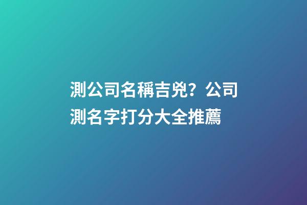 測公司名稱吉兇？公司測名字打分大全推薦-第1張-公司起名-玄機派