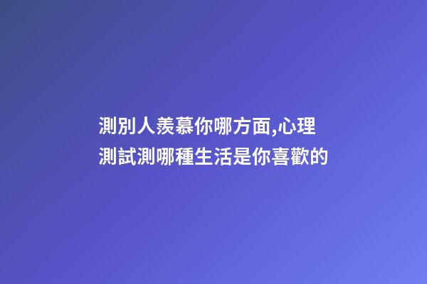 測別人羨慕你哪方面,心理測試測哪種生活是你喜歡的-第1張-觀點-玄機派