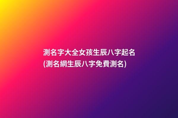 測名字大全女孩生辰八字起名(測名網生辰八字免費測名)