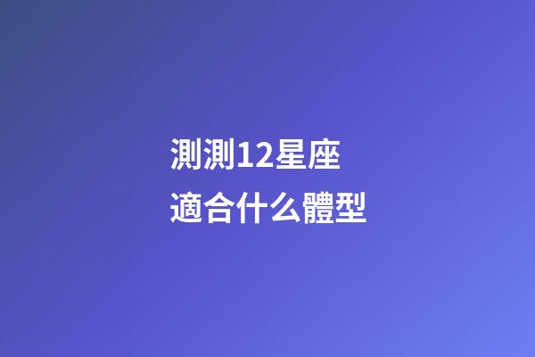 測測12星座適合什么體型-第1張-星座運勢-玄機派