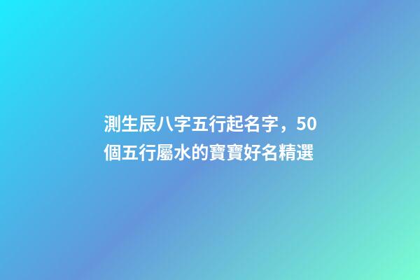 測生辰八字五行起名字，50個五行屬水的寶寶好名精選-第1張-觀點-玄機派