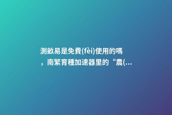 測畝易是免費(fèi)使用的嗎，南繁育種加速器里的“農(nóng)民”與他們的“三季”-第1張-觀點(diǎn)-玄機(jī)派