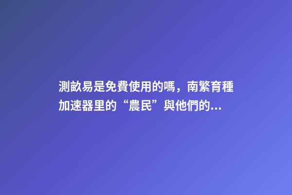 測畝易是免費使用的嗎，南繁育種加速器里的“農民”與他們的“三季”-第1張-觀點-玄機派