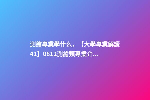 測繪專業學什么，【大學專業解讀41】0812測繪類專業介紹-第1張-觀點-玄機派