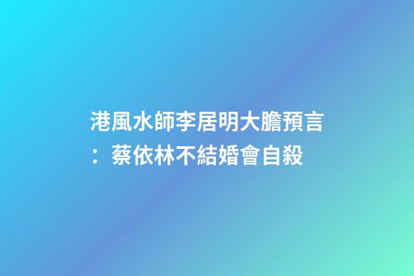 港風水師李居明大膽預言：蔡依林不結婚會自殺