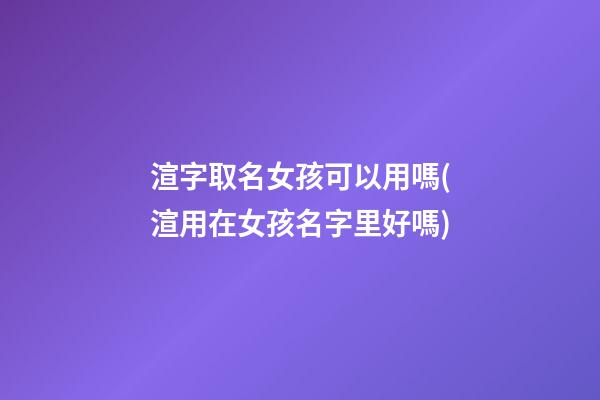 渲字取名女孩可以用嗎(渲用在女孩名字里好嗎)