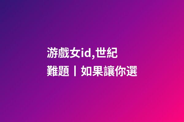 游戲女id,世紀難題丨如果讓你選-第1張-觀點-玄機派