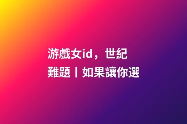 游戲女id，世紀難題丨如果讓你選-第1張-觀點-玄機派