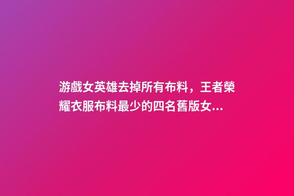 游戲女英雄去掉所有布料，王者榮耀衣服布料最少的四名舊版女英雄-第1張-觀點-玄機派