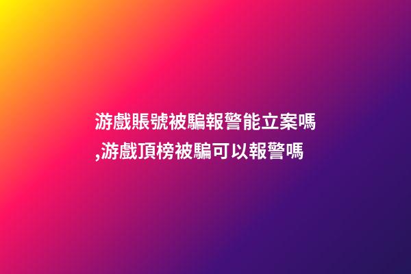 游戲賬號被騙報警能立案嗎,游戲頂榜被騙可以報警嗎-第1張-觀點-玄機派