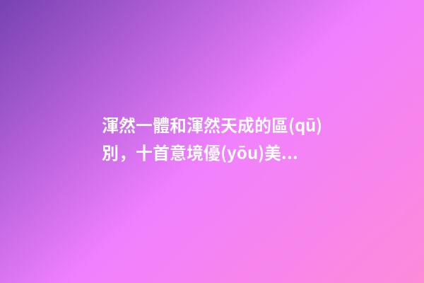 渾然一體和渾然天成的區(qū)別，十首意境優(yōu)美的詩詞讀一遍-第1張-觀點(diǎn)-玄機(jī)派