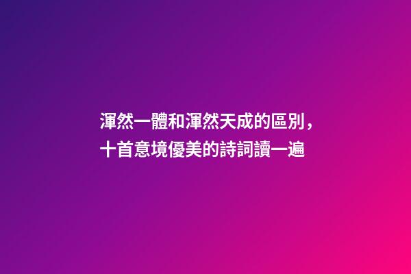 渾然一體和渾然天成的區別，十首意境優美的詩詞讀一遍-第1張-觀點-玄機派