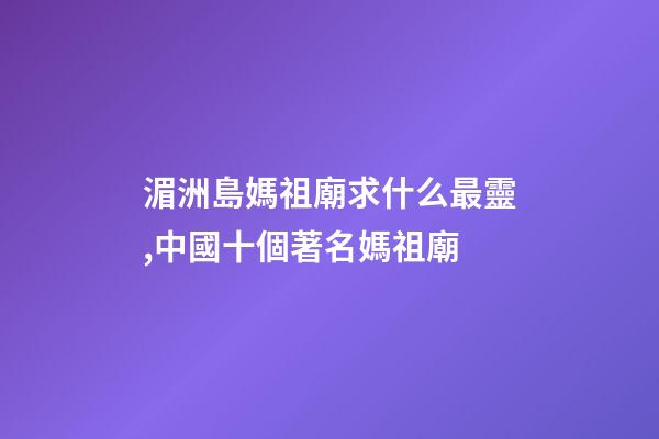 湄洲島媽祖廟求什么最靈,中國十個著名媽祖廟-第1張-觀點-玄機派