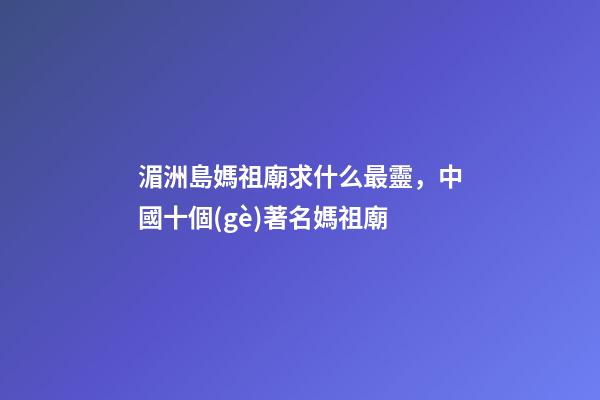 湄洲島媽祖廟求什么最靈，中國十個(gè)著名媽祖廟