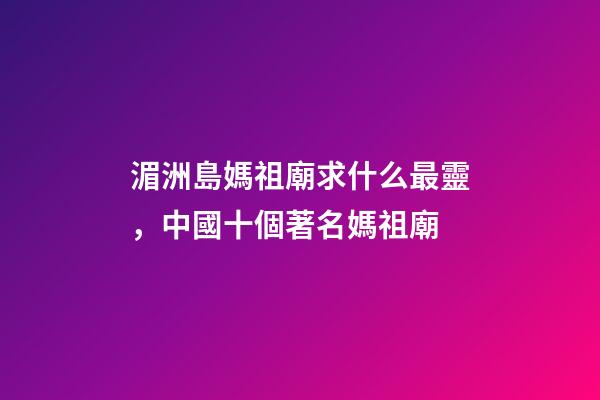 湄洲島媽祖廟求什么最靈，中國十個著名媽祖廟-第1張-觀點-玄機派