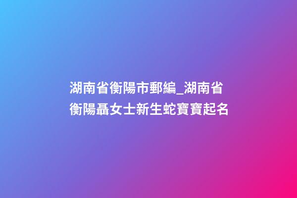 湖南省衡陽市郵編_湖南省衡陽聶女士新生蛇寶寶起名-第1張-公司起名-玄機派