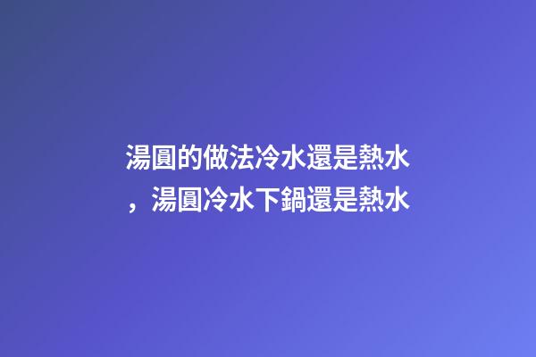 湯圓的做法冷水還是熱水，湯圓冷水下鍋還是熱水