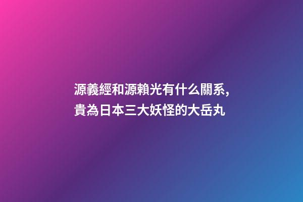 源義經和源賴光有什么關系,貴為日本三大妖怪的大岳丸-第1張-觀點-玄機派