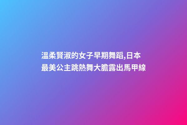 溫柔賢淑的女子早期舞蹈,日本最美公主跳熱舞大膽露出馬甲線-第1張-觀點-玄機派