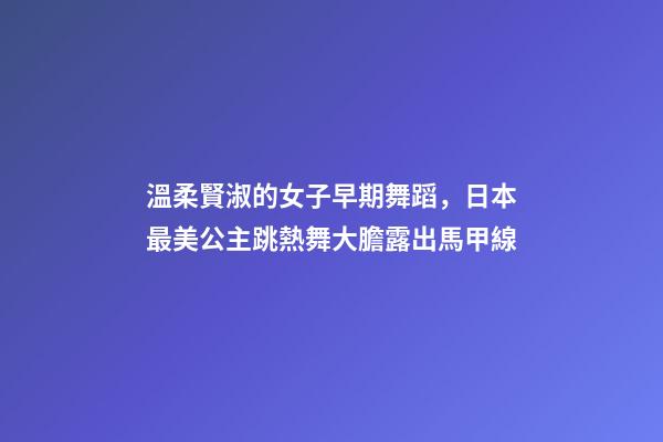 溫柔賢淑的女子早期舞蹈，日本最美公主跳熱舞大膽露出馬甲線-第1張-觀點-玄機派