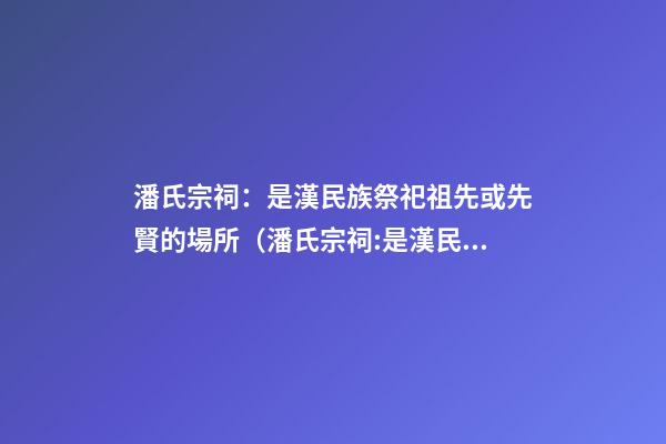 潘氏宗祠：是漢民族祭祀祖先或先賢的場所（潘氏宗祠:是漢民族祭祀祖先或先賢的場所嗎）