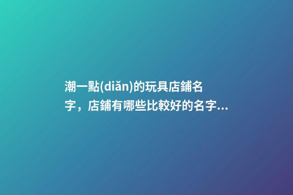 潮一點(diǎn)的玩具店鋪名字，店鋪有哪些比較好的名字依據(jù)？