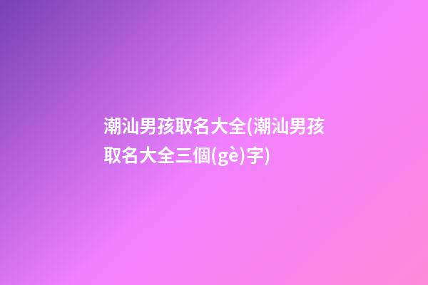 潮汕男孩取名大全(潮汕男孩取名大全三個(gè)字)