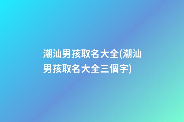潮汕男孩取名大全(潮汕男孩取名大全三個字)