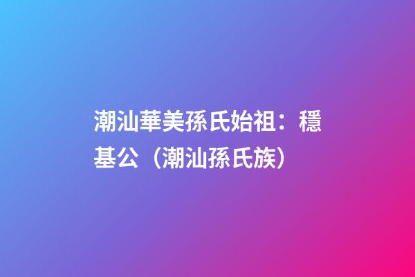 潮汕華美孫氏始祖：穩基公（潮汕孫氏族）
