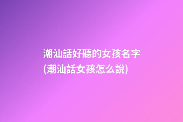 潮汕話好聽的女孩名字(潮汕話女孩怎么說)