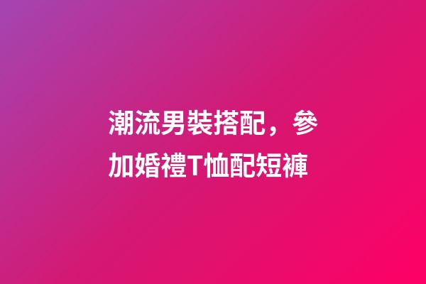 潮流男裝搭配，參加婚禮T恤配短褲-第1張-觀點-玄機派