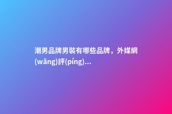潮男品牌男裝有哪些品牌，外媒網(wǎng)評(píng)七大最佳男士時(shí)尚品牌-第1張-觀點(diǎn)-玄機(jī)派