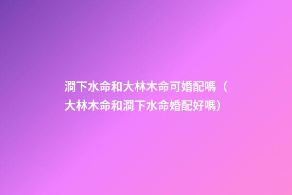 澗下水命和大林木命可婚配嗎（大林木命和澗下水命婚配好嗎）