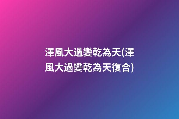 澤風大過變乾為天(澤風大過變乾為天復合)