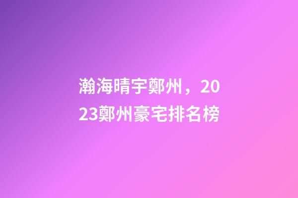 瀚海晴宇鄭州，2023鄭州豪宅排名榜-第1張-觀點-玄機派