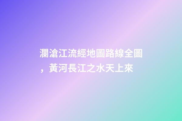 瀾滄江流經地圖路線全圖，黃河長江之水天上來-第1張-觀點-玄機派