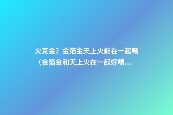 火克金？金箔金天上火能在一起嗎（金箔金和天上火在一起好嗎）