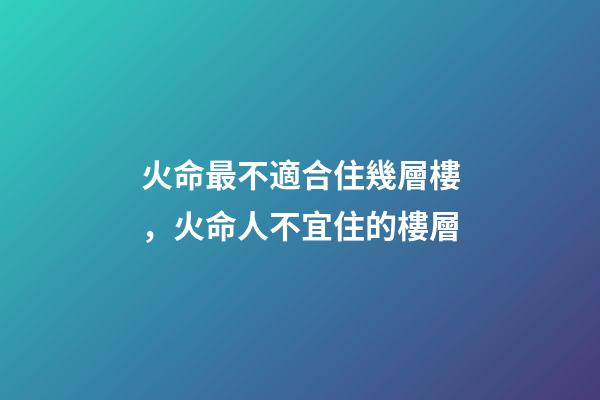 火命最不適合住幾層樓，火命人不宜住的樓層