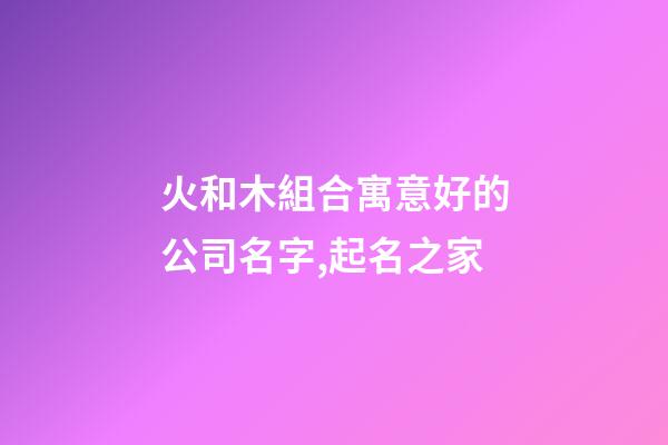 火和木組合寓意好的公司名字,起名之家-第1張-公司起名-玄機(jī)派