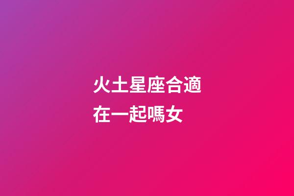 火土星座合適在一起嗎女-第1張-星座運勢-玄機派