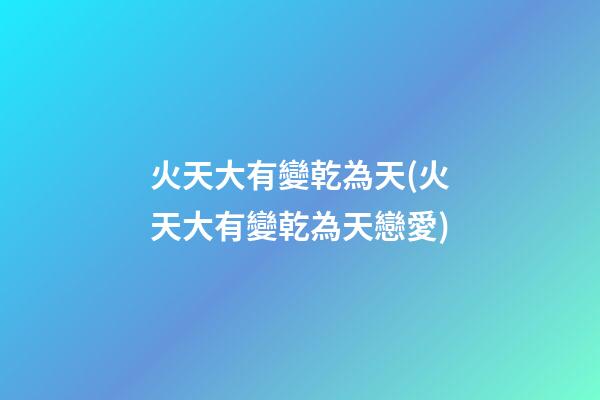 火天大有變乾為天(火天大有變乾為天戀愛)