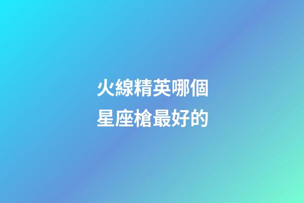 火線精英哪個星座槍最好的-第1張-星座運勢-玄機派