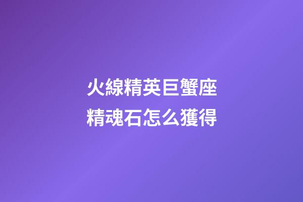 火線精英巨蟹座精魂石怎么獲得-第1張-星座運勢-玄機派