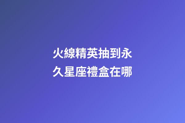 火線精英抽到永久星座禮盒在哪-第1張-星座運勢-玄機派